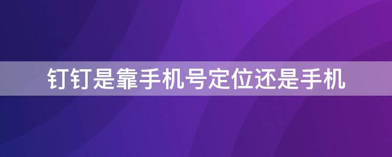 钉钉是靠手机号定位还是手机 钉钉可以定位手机吗