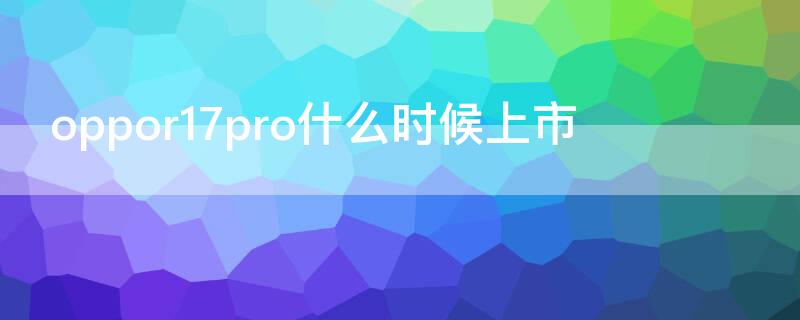 oppor17pro什么时候上市（oppor17pro上市的具体时间）