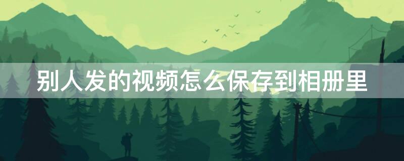 别人发的视频怎么保存到相册里 怎么把别人发给我的视频存在相册里