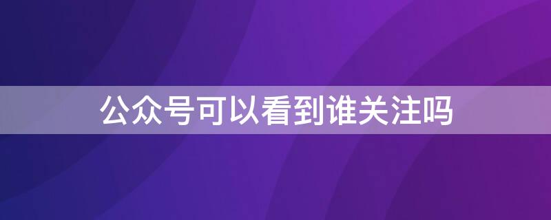 公众号可以看到谁关注吗（公众号可以查看谁关注了公众号吗）