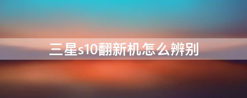 三星s10翻新机怎么辨别 三星s10e翻新鉴别