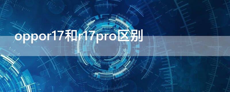 oppor17和r17pro区别 oppor17和r17pro区别哪个好