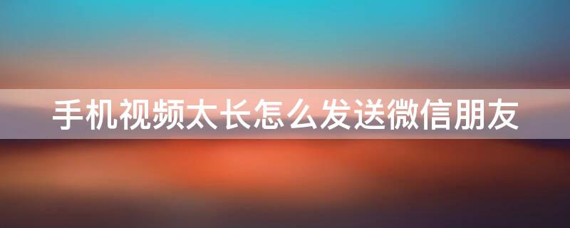 手机视频太长怎么发送微信朋友（手机的视频太长怎么发送给微信朋友）