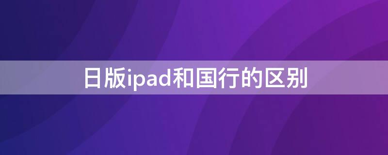 日版ipad和国行的区别（日版ipad和国行有什么区别）