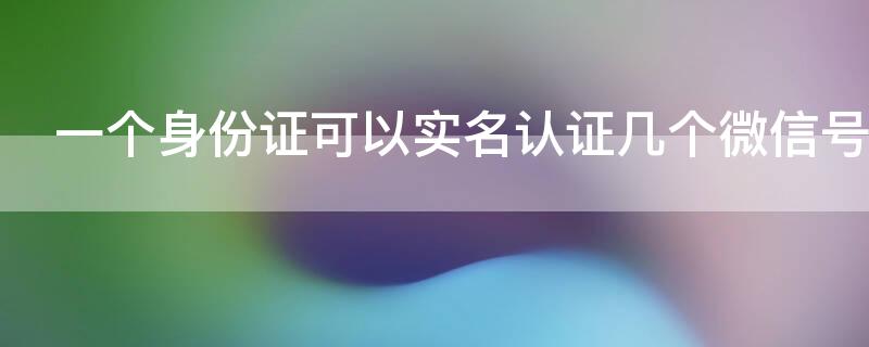 一个身份证可以实名认证几个微信号 一个身份证可以实名认证几个微信号,有没有影响