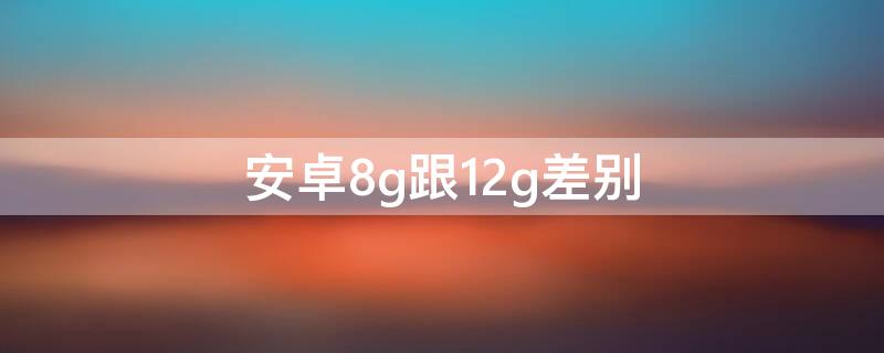 安卓8g跟12g差别（安卓8g和12g差别）