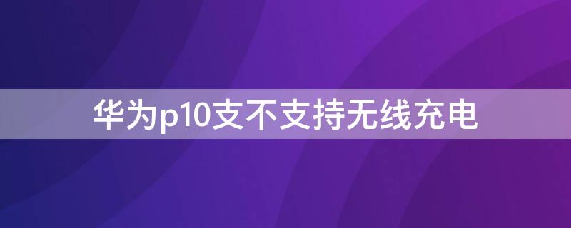 华为p10支不支持无线充电 华为p10是否支持无线充电