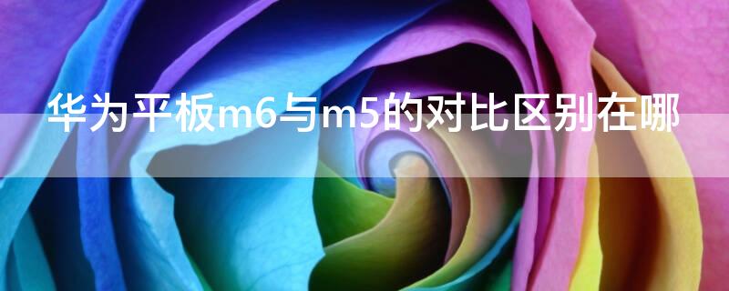 华为平板m6与m5的对比区别在哪 华为平板m5和m6对比