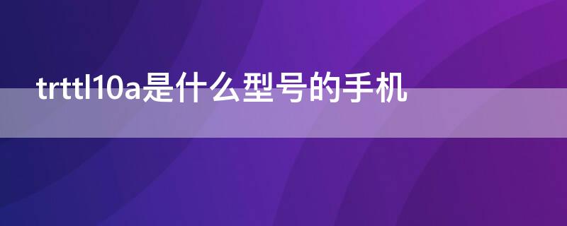 trttl10a是什么型号的手机 华为trttl10什么型号手机