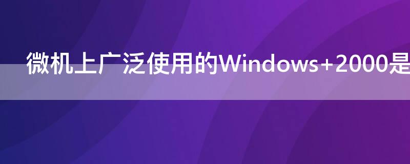 微机上广泛使用的Windows（微机上广泛使用的windows是什么系统?）