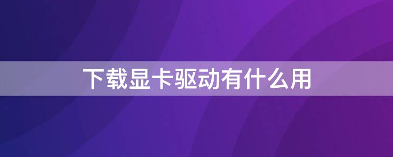 下载显卡驱动有什么用（下载显卡驱动程序有什么用）