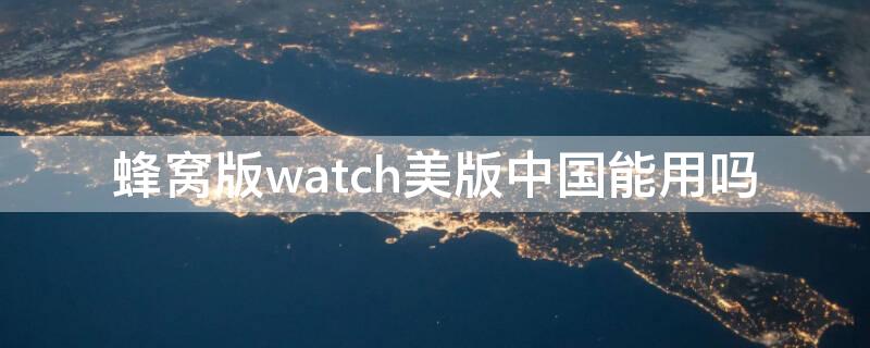 蜂窝版watch美版中国能用吗 蜂窝版watch6美版中国能用吗