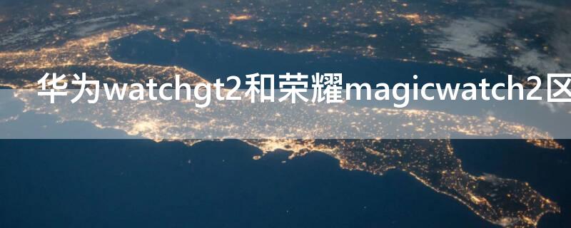 华为watchgt2和荣耀magicwatch2区别 荣耀magicwatch 2和华为gt2区别