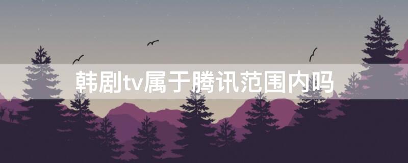 韩剧tv属于腾讯范围内吗 韩剧tv都是韩剧吗