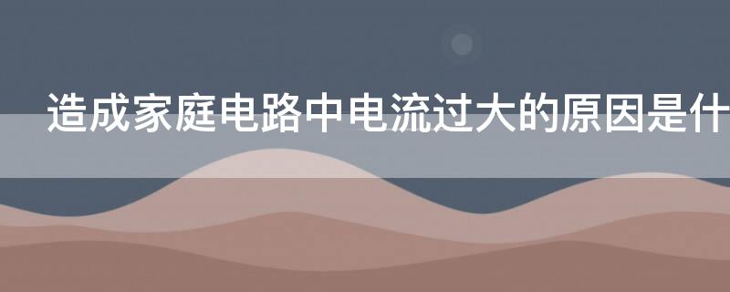 造成家庭电路中电流过大的原因是什么