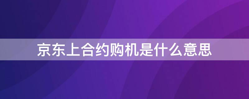 京东上合约购机是什么意思（京东信用购机合约版什么意思）