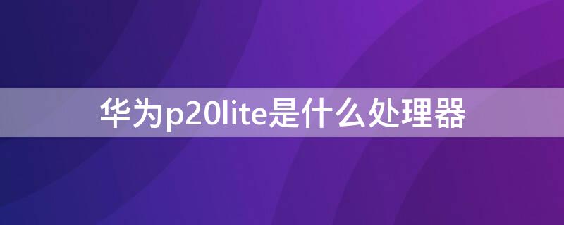 华为p20lite是什么处理器 华为P20是什么处理器