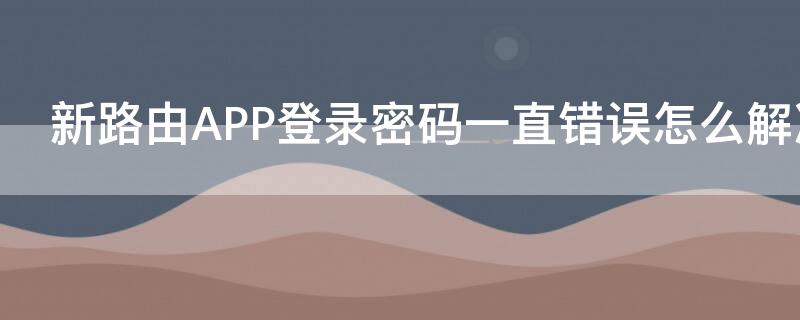 新路由APP登录密码一直错误怎么解决 新路由app登录不了