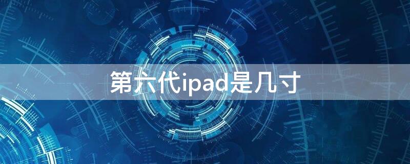 第六代ipad是几寸（ipad第六代是什么尺寸）