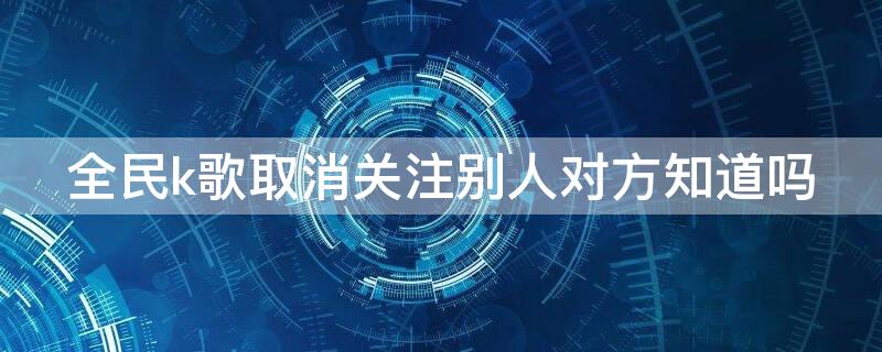 全民k歌取消关注别人对方知道吗 全民k歌里取消关注对方知道吗