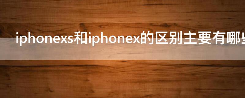 iPhonexs和iPhonex的区别主要有哪些 iPhonex和iPhonexs有什么区别