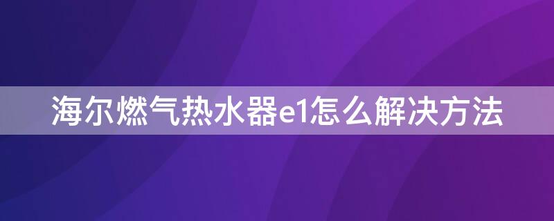 海尔燃气热水器e1怎么解决方法（海尔天然气热水器e1怎么解决）