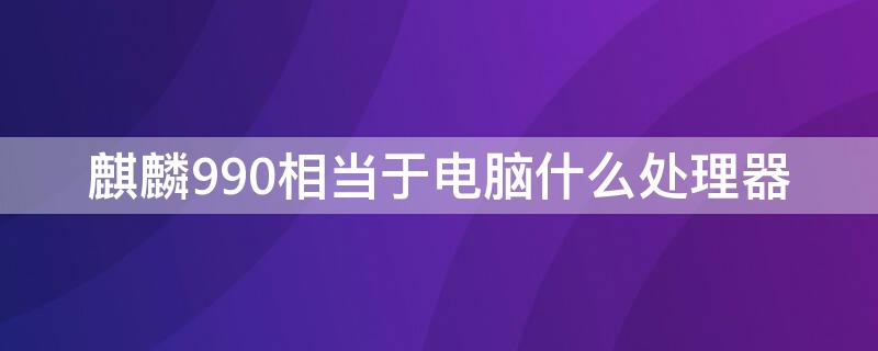 麒麟990相当于电脑什么处理器 麒麟990相当于骁龙的什么处理器