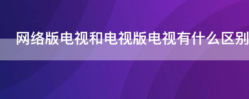 网络版电视和电视版电视有什么区别 电视版的电视和网络版的电视有什么区别