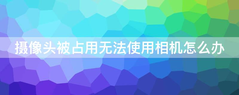 摄像头被占用无法使用相机怎么办（oppo摄像头被占用无法使用相机怎么办）