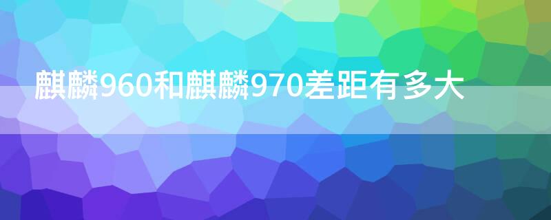 麒麟960和麒麟970差距有多大（麒麟960好还是麒麟970好）