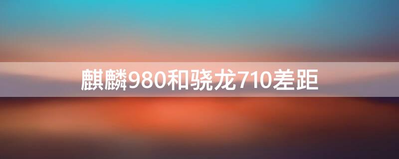 麒麟980和骁龙710差距 麒麟710比麒麟980好吗