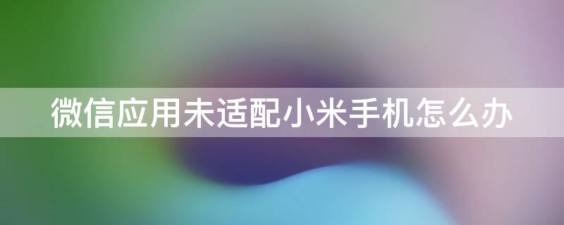 微信应用未适配小米手机怎么办 微信应用因未适配小米手机是什么原因