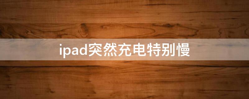 ipad突然充电特别慢 ipad为什么突然充电很慢