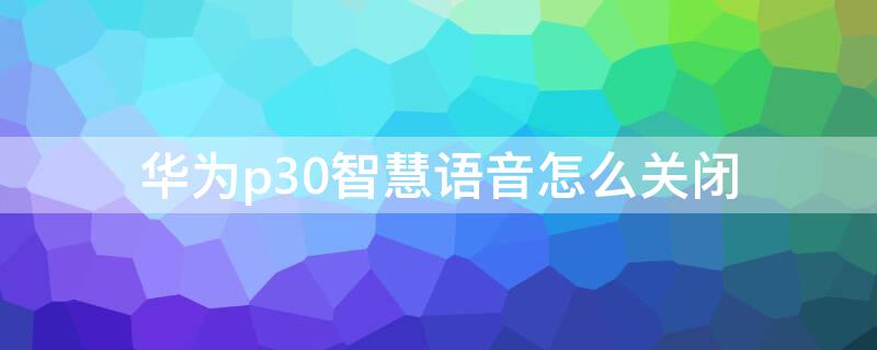 华为p30智慧语音怎么关闭 华为p30语音提示打开如何关掉