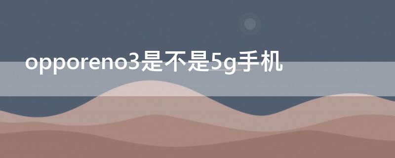 opporeno3是不是5g手机（opporeno3是5g手机还是4g手机）