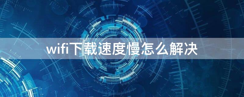 wifi下载速度慢怎么解决（wifi下载速度太慢）