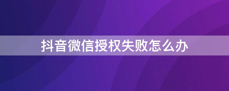 抖音微信授权失败怎么办（抖音授权微信失败怎么解决）