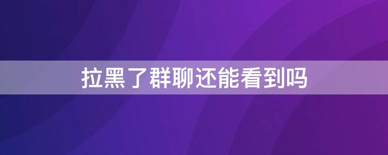 拉黑了群聊还能看到吗（拉黑了在一个群聊能看见吗）