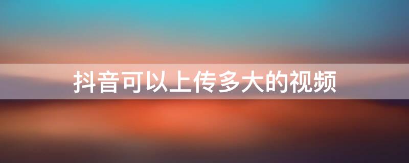 抖音可以上传多大的视频 抖音视频上传多大合适