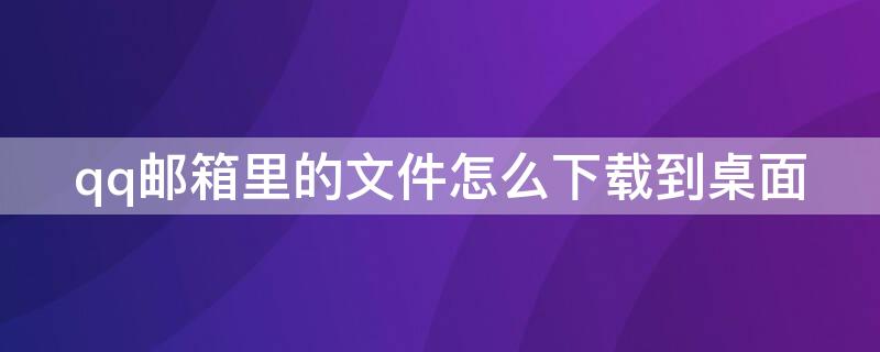 qq邮箱里的文件怎么下载到桌面 qq邮箱里的文件怎么下载到桌面上