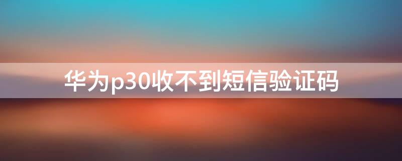 华为p30收不到短信验证码（华为p30手机短信验证码怎么弹出）