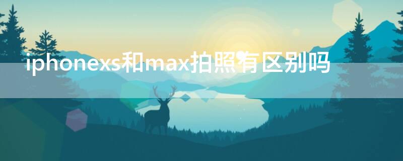 iPhonexs和max拍照有区别吗 苹果xs max和xs拍照效果一样吗