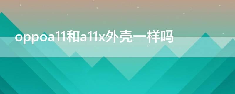 oppoa11和a11x外壳一样吗（oppoa11n和a11x手机壳一样吗）