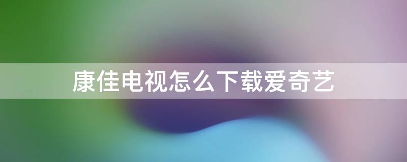 康佳电视怎么下载爱奇艺 康佳电视怎么下载爱奇艺不是奇异果