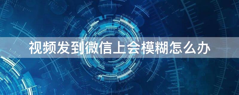 视频发到微信上会模糊怎么办（为什么视频发到微信上就模糊了）