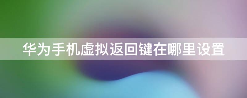 华为手机虚拟返回键在哪里设置 华为手机的虚拟返回键在哪里设置