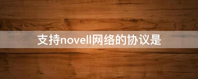 支持novell网络的协议是（novell网的通信协议是TCP/IP协议）