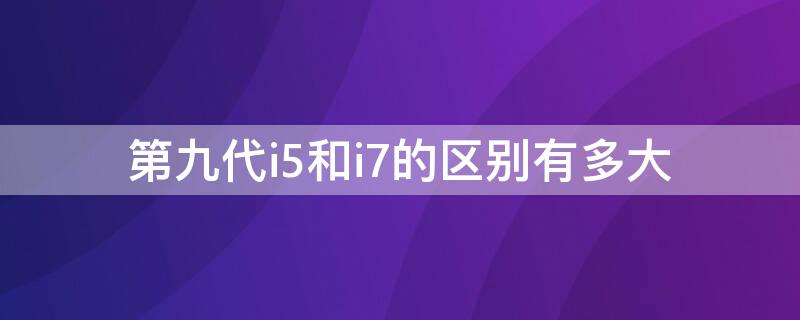 第九代i5和i7的区别有多大 九代i7和十代i5的区别有多大