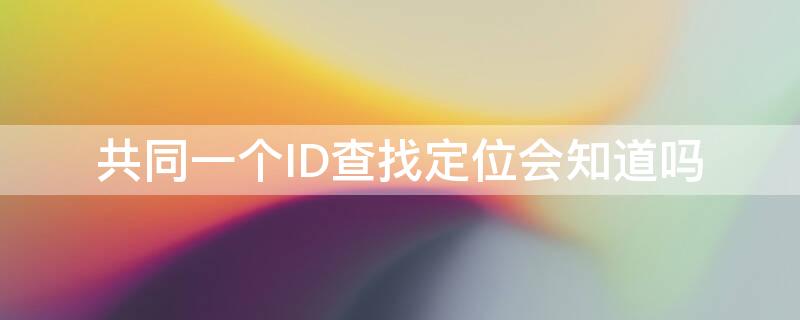 共同一个ID查找定位会知道吗 同一id怎么查找另一id的定位