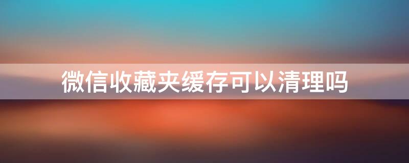 微信收藏夹缓存可以清理吗（微信清理缓存会把收藏的东西清理了吗）